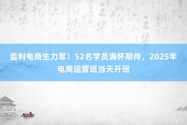 监利电商生力军!52名学员满怀期待,2025年电商运营班当天开班